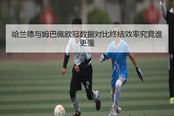 哈兰德与姆巴佩欧冠数据对比终结效率究竟谁更强