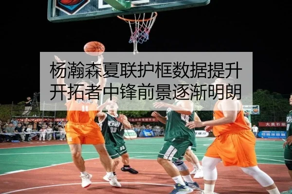 杨瀚森夏联护框数据提升 开拓者中锋前景逐渐明朗
