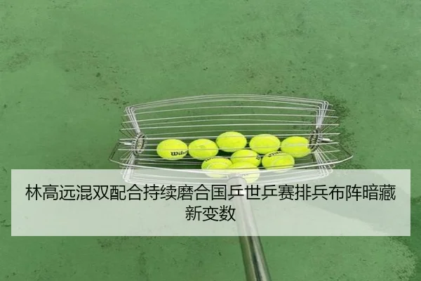 林高远混双配合持续磨合国乒世乒赛排兵布阵暗藏新变数